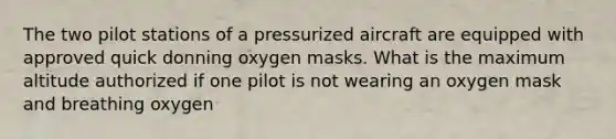 The two pilot stations of a pressurized aircraft are equipped with approved quick donning oxygen masks. What is the maximum altitude authorized if one pilot is not wearing an oxygen mask and breathing oxygen