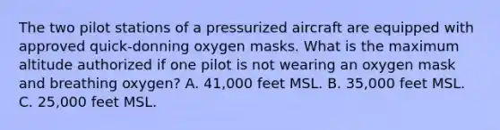 The two pilot stations of a pressurized aircraft are equipped with approved quick-donning oxygen masks. What is the maximum altitude authorized if one pilot is not wearing an oxygen mask and breathing oxygen? A. 41,000 feet MSL. B. 35,000 feet MSL. C. 25,000 feet MSL.