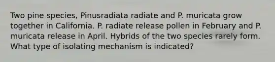 Two pine species, Pinusradiata radiate and P. muricata grow together in California. P. radiate release pollen in February and P. muricata release in April. Hybrids of the two species rarely form. What type of isolating mechanism is indicated?