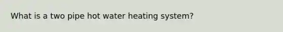 What is a two pipe hot water heating system?