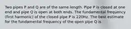 Two pipes P and Q are of the same length. Pipe P is closed at one end and pipe Q is open at both ends. The fundamental frequency (first harmonic) of the closed pipe P is 220Hz. The best estimate for the fundamental frequency of the open pipe Q is