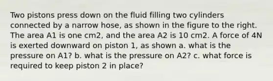 Two pistons press down on the fluid filling two cylinders connected by a narrow hose, as shown in the figure to the right. The area A1 is one cm2, and the area A2 is 10 cm2. A force of 4N is exerted downward on piston 1, as shown a. what is the pressure on A1? b. what is the pressure on A2? c. what force is required to keep piston 2 in place?