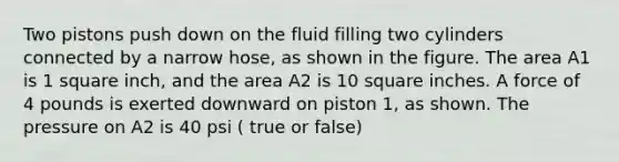 Two pistons push down on the fluid filling two cylinders connected by a narrow hose, as shown in the figure. The area A1 is 1 square inch, and the area A2 is 10 square inches. A force of 4 pounds is exerted downward on piston 1, as shown. The pressure on A2 is 40 psi ( true or false)