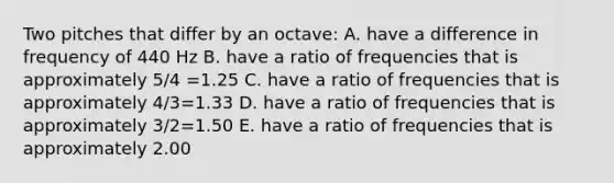 Two pitches that differ by an octave: A. have a difference in frequency of 440 Hz B. have a ratio of frequencies that is approximately 5/4 =1.25 C. have a ratio of frequencies that is approximately 4/3=1.33 D. have a ratio of frequencies that is approximately 3/2=1.50 E. have a ratio of frequencies that is approximately 2.00