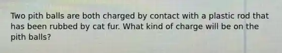 Two pith balls are both charged by contact with a plastic rod that has been rubbed by cat fur. What kind of charge will be on the pith balls?