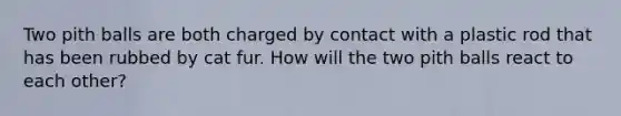 Two pith balls are both charged by contact with a plastic rod that has been rubbed by cat fur. How will the two pith balls react to each other?