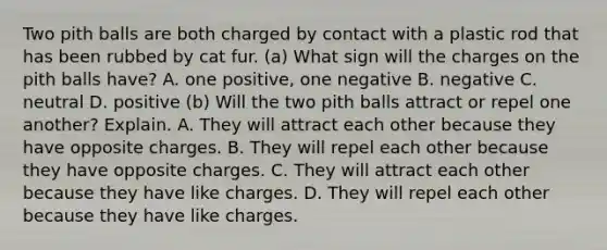 Two pith balls are both charged by contact with a plastic rod that has been rubbed by cat fur. (a) What sign will the charges on the pith balls have? A. one positive, one negative B. negative C. neutral D. positive (b) Will the two pith balls attract or repel one another? Explain. A. They will attract each other because they have opposite charges. B. They will repel each other because they have opposite charges. C. They will attract each other because they have like charges. D. They will repel each other because they have like charges.