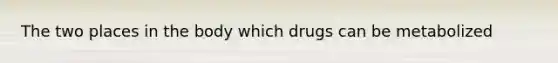 The two places in the body which drugs can be metabolized