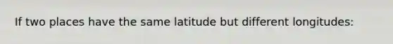 If two places have the same latitude but different longitudes: