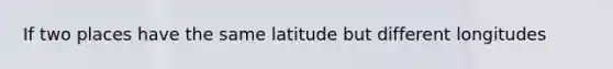 If two places have the same latitude but different longitudes