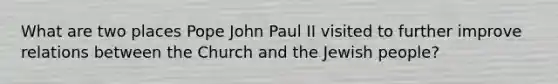 What are two places Pope John Paul II visited to further improve relations between the Church and the Jewish people?