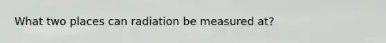 What two places can radiation be measured at?