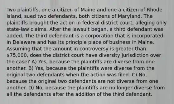 Two plaintiffs, one a citizen of Maine and one a citizen of Rhode Island, sued two defendants, both citizens of Maryland. The plaintiffs brought the action in federal district court, alleging only state-law claims. After the lawsuit began, a third defendant was added. The third defendant is a corporation that is incorporated in Delaware and has its principle place of business in Maine. Assuming that the amount in controversy is <a href='https://www.questionai.com/knowledge/ktgHnBD4o3-greater-than' class='anchor-knowledge'>greater than</a> 75,000, does the district court have diversity jurisdiction over the case? A) Yes, because the plaintiffs are diverse from one another. B) Yes, because the plaintiffs were diverse from the original two defendants when the action was filed. C) No, because the original two defendants are not diverse from one another. D) No, because the plaintiffs are no longer diverse from all the defendants after the addition of the third defendant.