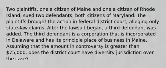 Two plaintiffs, one a citizen of Maine and one a citizen of Rhode Island, sued two defendants, both citizens of Maryland. The plaintiffs brought the action in federal district court, alleging only state-law claims. After the lawsuit began, a third defendant was added. The third defendant is a corporation that is incorporated in Delaware and has its principle place of business in Maine. Assuming that the amount in controversy is greater than 75,000, does the district court have diversity jurisdiction over the case?