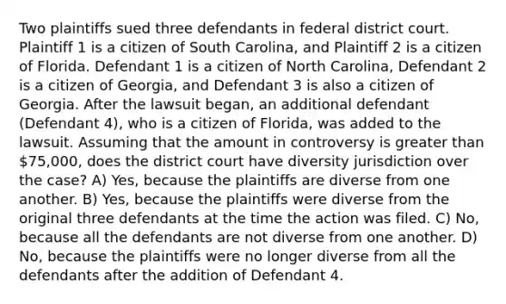 Two plaintiffs sued three defendants in federal district court. Plaintiff 1 is a citizen of South Carolina, and Plaintiff 2 is a citizen of Florida. Defendant 1 is a citizen of North Carolina, Defendant 2 is a citizen of Georgia, and Defendant 3 is also a citizen of Georgia. After the lawsuit began, an additional defendant (Defendant 4), who is a citizen of Florida, was added to the lawsuit. Assuming that the amount in controversy is greater than 75,000, does the district court have diversity jurisdiction over the case? A) Yes, because the plaintiffs are diverse from one another. B) Yes, because the plaintiffs were diverse from the original three defendants at the time the action was filed. C) No, because all the defendants are not diverse from one another. D) No, because the plaintiffs were no longer diverse from all the defendants after the addition of Defendant 4.