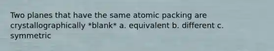 Two planes that have the same atomic packing are crystallographically *blank* a. equivalent b. different c. symmetric