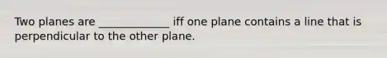 Two planes are _____________ iff one plane contains a line that is perpendicular to the other plane.