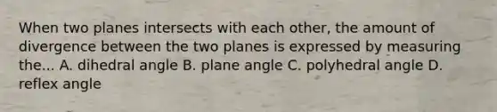 When two planes intersects with each other, the amount of divergence between the two planes is expressed by measuring the... A. dihedral angle B. plane angle C. polyhedral angle D. reflex angle