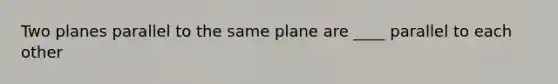 Two planes parallel to the same plane are ____ parallel to each other