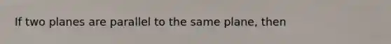 If two planes are parallel to the same plane, then