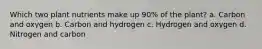 Which two plant nutrients make up 90% of the plant? a. Carbon and oxygen b. Carbon and hydrogen c. Hydrogen and oxygen d. Nitrogen and carbon