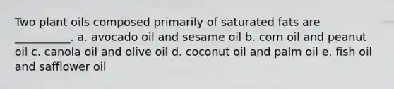 Two plant oils composed primarily of saturated fats are __________. a. avocado oil and sesame oil b. corn oil and peanut oil c. canola oil and olive oil d. coconut oil and palm oil e. fish oil and safflower oil