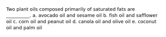 Two plant oils composed primarily of saturated fats are __________. a. avocado oil and sesame oil b. fish oil and safflower oil c. corn oil and peanut oil d. canola oil and olive oil e. coconut oil and palm oil