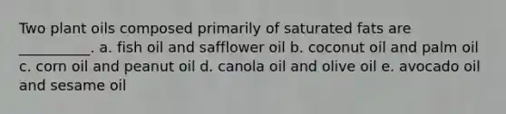 Two plant oils composed primarily of saturated fats are __________. a. fish oil and safflower oil b. coconut oil and palm oil c. corn oil and peanut oil d. canola oil and olive oil e. avocado oil and sesame oil