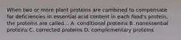 When two or more plant proteins are combined to compensate for deficiencies in essential acid content in each food's protein, the proteins are called... A. conditional proteins B. nonessential proteins C. corrected proteins D. complementary proteins