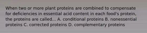 When two or more plant proteins are combined to compensate for deficiencies in essential acid content in each food's protein, the proteins are called... A. conditional proteins B. nonessential proteins C. corrected proteins D. complementary proteins