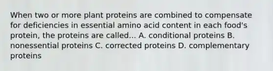 When two or more plant proteins are combined to compensate for deficiencies in essential amino acid content in each food's protein, the proteins are called... A. conditional proteins B. nonessential proteins C. corrected proteins D. complementary proteins