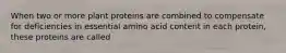 When two or more plant proteins are combined to compensate for deficiencies in essential amino acid content in each protein, these proteins are called