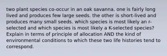 two plant species co-occur in an oak savanna. one is fairly long lived and produces few large seeds. the other is short-lived and produces many small seeds. which species is most likely an r-selected and which species is most likely a K-selected species? Explain in terms of principle of allocation AND the kind of environmental conditions to which these two life histories tend to correspond.