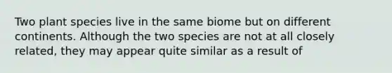 Two plant species live in the same biome but on different continents. Although the two species are not at all closely related, they may appear quite similar as a result of