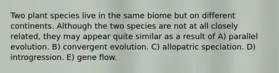 Two plant species live in the same biome but on different continents. Although the two species are not at all closely related, they may appear quite similar as a result of A) parallel evolution. B) convergent evolution. C) allopatric speciation. D) introgression. E) gene flow.