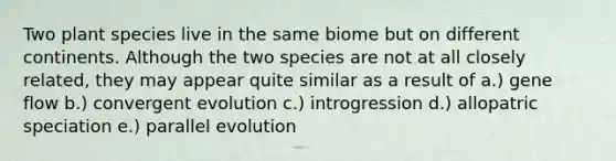 Two plant species live in the same biome but on different continents. Although the two species are not at all closely related, they may appear quite similar as a result of a.) gene flow b.) convergent evolution c.) introgression d.) allopatric speciation e.) parallel evolution