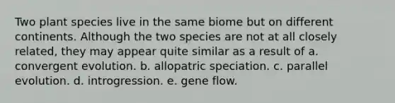 Two plant species live in the same biome but on different continents. Although the two species are not at all closely related, they may appear quite similar as a result of a. convergent evolution. b. allopatric speciation. c. parallel evolution. d. introgression. e. gene flow.