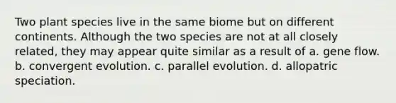 Two plant species live in the same biome but on different continents. Although the two species are not at all closely related, they may appear quite similar as a result of a. gene flow. b. convergent evolution. c. parallel evolution. d. allopatric speciation.