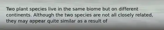 Two plant species live in the same biome but on different continents. Although the two species are not all closely related, they may appear quite similar as a result of