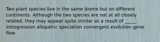 Two plant species live in the same biome but on different continents. Although the two species are not at all closely related, they may appear quite similar as a result of _____. introgression allopatric speciation convergent evolution gene flow