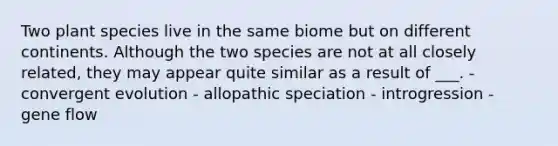 Two plant species live in the same biome but on different continents. Although the two species are not at all closely related, they may appear quite similar as a result of ___. - convergent evolution - allopathic speciation - introgression - gene flow