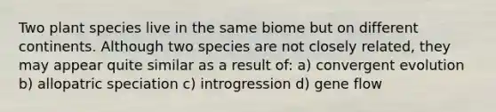 Two plant species live in the same biome but on different continents. Although two species are not closely related, they may appear quite similar as a result of: a) convergent evolution b) allopatric speciation c) introgression d) gene flow