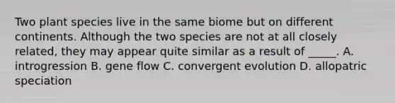 Two plant species live in the same biome but on different continents. Although the two species are not at all closely related, they may appear quite similar as a result of _____. A. introgression B. gene flow C. convergent evolution D. allopatric speciation