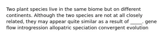 Two plant species live in the same biome but on different continents. Although the two species are not at all closely related, they may appear quite similar as a result of _____. gene flow introgression allopatric speciation convergent evolution