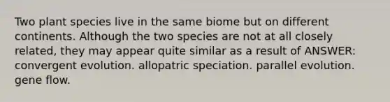 Two plant species live in the same biome but on different continents. Although the two species are not at all closely related, they may appear quite similar as a result of ANSWER: convergent evolution. allopatric speciation. parallel evolution. gene flow.