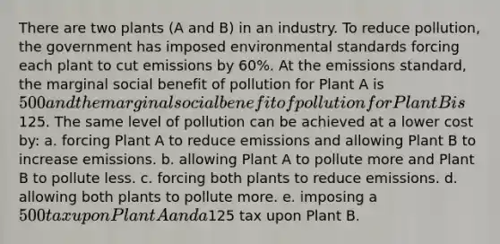 There are two plants (A and B) in an industry. To reduce pollution, the government has imposed environmental standards forcing each plant to cut emissions by 60%. At the emissions standard, the marginal social benefit of pollution for Plant A is 500 and the marginal social benefit of pollution for Plant B is125. The same level of pollution can be achieved at a lower cost by: a. forcing Plant A to reduce emissions and allowing Plant B to increase emissions. b. allowing Plant A to pollute more and Plant B to pollute less. c. forcing both plants to reduce emissions. d. allowing both plants to pollute more. e. imposing a 500 tax upon Plant A and a125 tax upon Plant B.