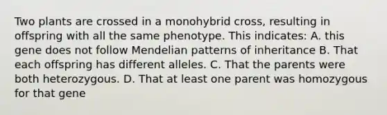 Two plants are crossed in a monohybrid cross, resulting in offspring with all the same phenotype. This indicates: A. this gene does not follow Mendelian patterns of inheritance B. That each offspring has different alleles. C. That the parents were both heterozygous. D. That at least one parent was homozygous for that gene