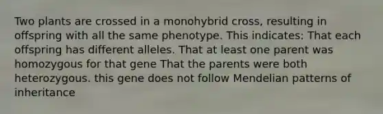 Two plants are crossed in a monohybrid cross, resulting in offspring with all the same phenotype. This indicates: That each offspring has different alleles. That at least one parent was homozygous for that gene That the parents were both heterozygous. this gene does not follow Mendelian patterns of inheritance