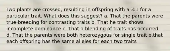 Two plants are crossed, resulting in offspring with a 3:1 for a particular trait. What does this suggest? a. That the parents were true-breeding for contrasting traits b. That he trait shows incomplete dominance c. That a blending of traits has occurred d. That the parents were both heterozygous for single trait e.that each offspring has the same alleles for each two traits