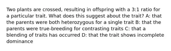 Two plants are crossed, resulting in offspring with a 3:1 ratio for a particular trait. What does this suggest about the trait? A: that the parents were both heterozygous for a single trait B: that the parents were true-breeding for contrasting traits C: that a blending of traits has occurred D: that the trait shows incomplete dominance